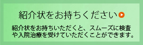 紹介状をお持ちください 紹介状をお持ちいただくと、スムーズに検査や入院治療を受けていただくことができます。